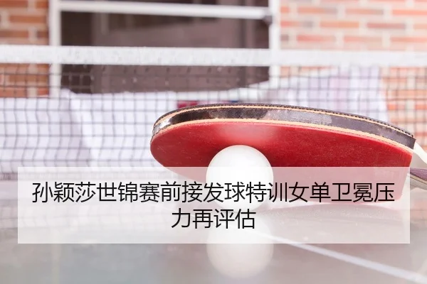 孙颖莎世锦赛前接发球特训女单卫冕压力再评估