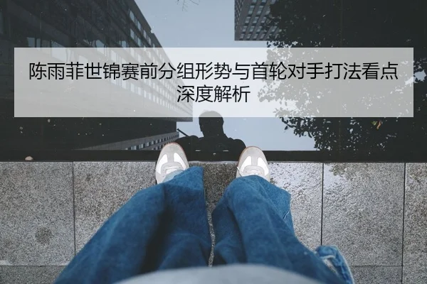 陈雨菲世锦赛前分组形势与首轮对手打法看点深度解析