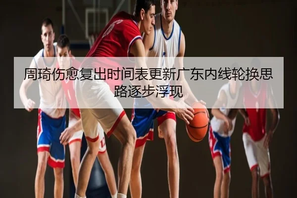 周琦伤愈复出时间表更新广东内线轮换思路逐步浮现