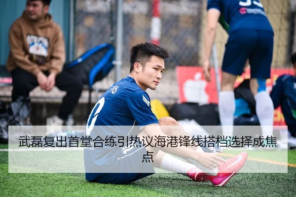 武磊复出首堂合练引热议海港锋线搭档选择成焦点