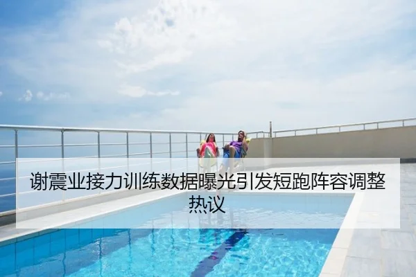 谢震业接力训练数据曝光引发短跑阵容调整热议