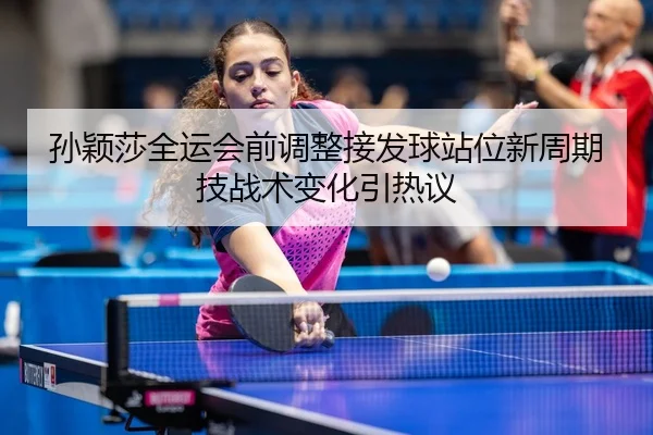 孙颖莎全运会前调整接发球站位新周期技战术变化引热议