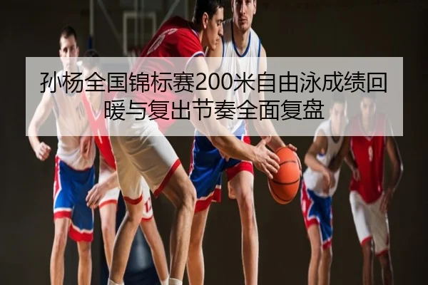 孙杨全国锦标赛200米自由泳成绩回暖与复出节奏全面复盘